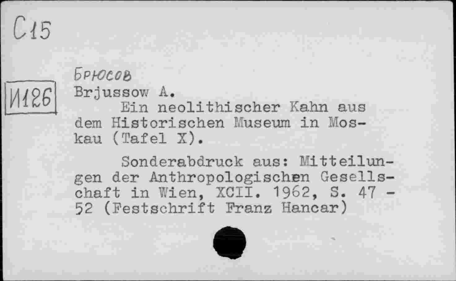 ﻿С-15
Ш
Брнэсоь
Brjussow А.
Ein neolithischer Kahn aus dem Historischen Museum in Moskau (Tafel X).
Sonderabdruck aus: Mitteilungen der Anthropologischen Gesellschaft in Wien, XCII. 1962, S. 47 -52 (Festschrift Franz Hancar)